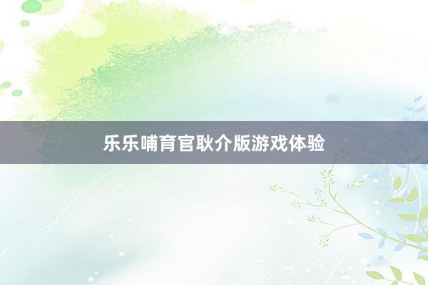 乐乐哺育官耿介版游戏体验