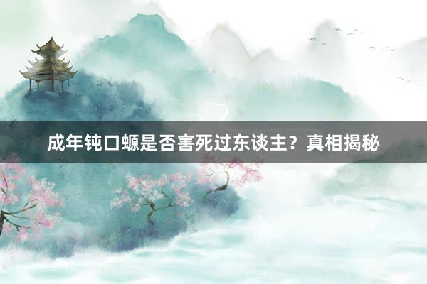 成年钝口螈是否害死过东谈主？真相揭秘